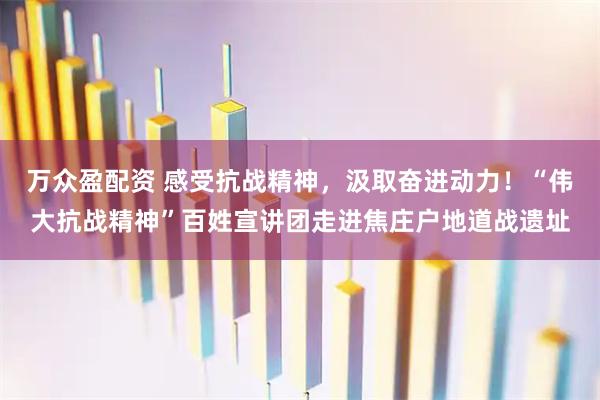万众盈配资 感受抗战精神，汲取奋进动力！“伟大抗战精神”百姓宣讲团走进焦庄户地道战遗址