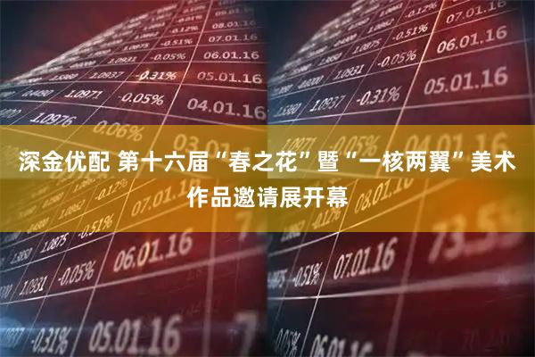 深金优配 第十六届“春之花”暨“一核两翼”美术作品邀请展开幕