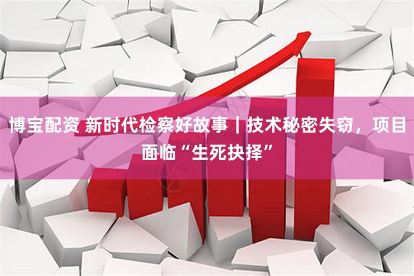 博宝配资 新时代检察好故事｜技术秘密失窃，项目面临“生死抉择”