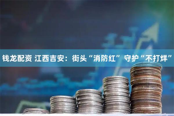钱龙配资 江西吉安：街头“消防红”&#32;守护“不打烊”