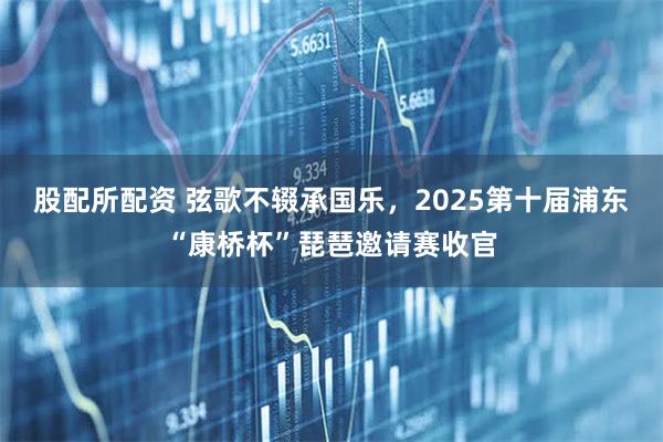 股配所配资 弦歌不辍承国乐，2025第十届浦东“康桥杯”琵琶邀请赛收官