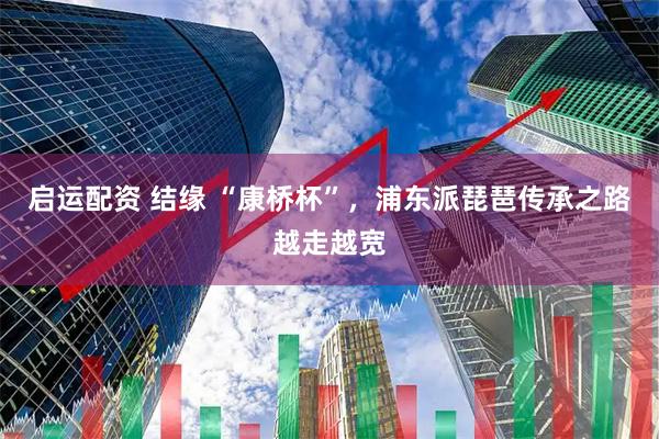 启运配资 结缘 “康桥杯”，浦东派琵琶传承之路越走越宽