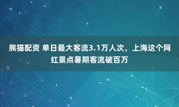 熊猫配资 单日最大客流3.1万人次，上海这个网红景点暑期客流破百万