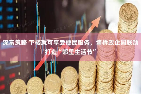 深富策略 下楼就可享受便民服务，塘桥政企园联动打造“邻里生活节”