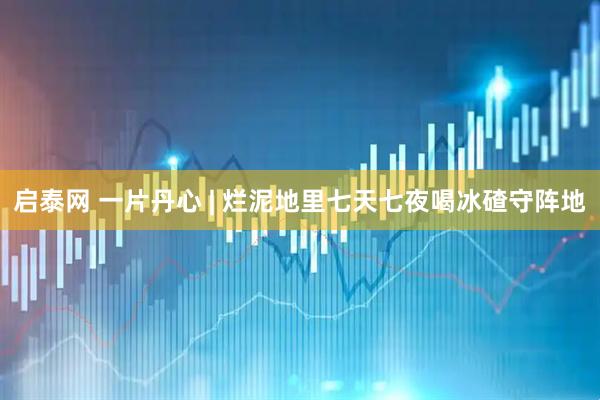 启泰网 一片丹心 | 烂泥地里七天七夜喝冰碴守阵地