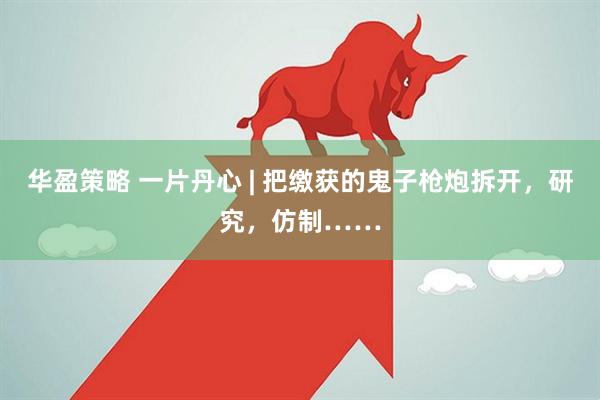 华盈策略 一片丹心 | 把缴获的鬼子枪炮拆开，研究，仿制……