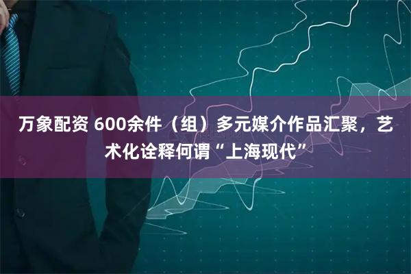 万象配资 600余件（组）多元媒介作品汇聚，艺术化诠释何谓“上海现代”