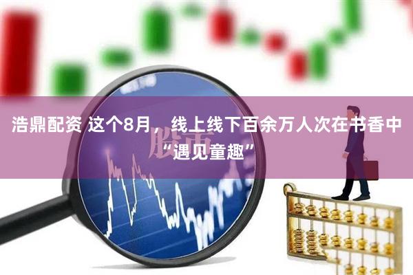 浩鼎配资 这个8月，线上线下百余万人次在书香中“遇见童趣”