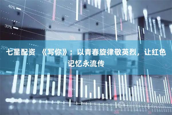 七星配资  《写你》：以青春旋律敬英烈，让红色记忆永流传