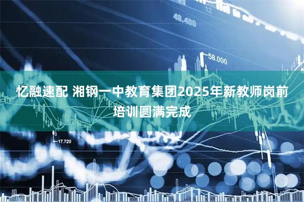 忆融速配 湘钢一中教育集团2025年新教师岗前培训圆满完成