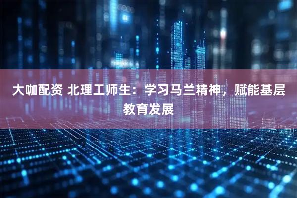 大咖配资 北理工师生：学习马兰精神，赋能基层教育发展