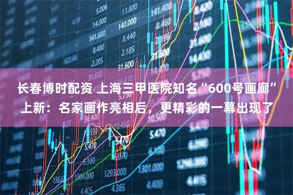 长春博时配资 上海三甲医院知名“600号画廊”上新：名家画作亮相后，更精彩的一幕出现了