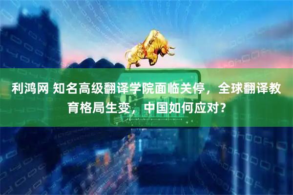 利鸿网 知名高级翻译学院面临关停，全球翻译教育格局生变，中国如何应对？