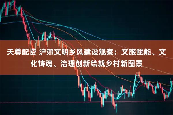 天尊配资 沪郊文明乡风建设观察：文旅赋能、文化铸魂、治理创新绘就乡村新图景