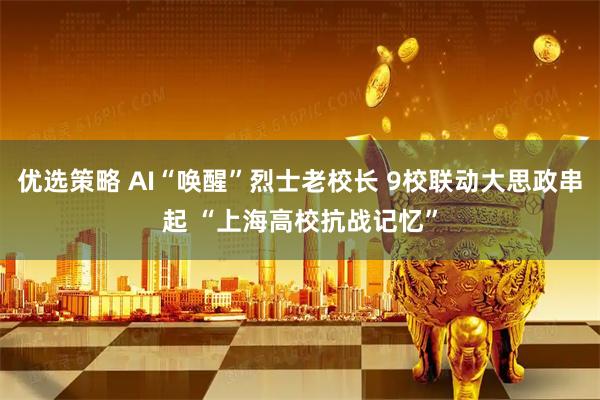 优选策略 AI“唤醒”烈士老校长 9校联动大思政串起 “上海高校抗战记忆”