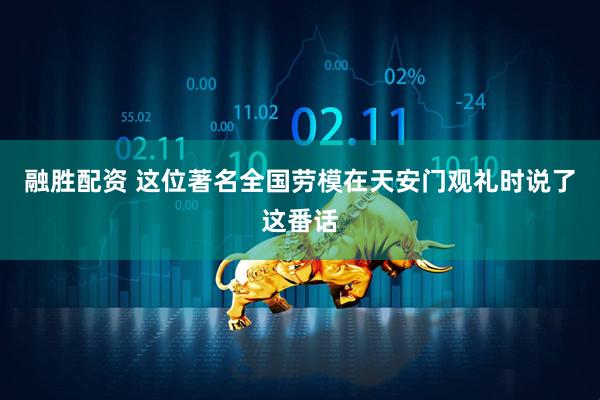 融胜配资 这位著名全国劳模在天安门观礼时说了这番话