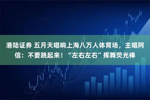 港陆证券 五月天唱响上海八万人体育场，主唱阿信：不要跳起来！“左右左右”挥舞荧光棒