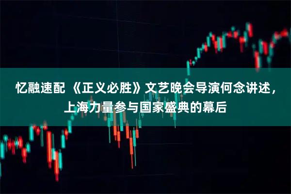 忆融速配 《正义必胜》文艺晚会导演何念讲述，上海力量参与国家盛典的幕后