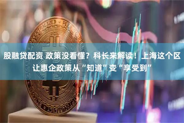 股融贷配资 政策没看懂？科长来解读！上海这个区让惠企政策从“知道”变“享受到”