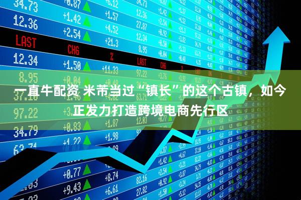 一直牛配资 米芾当过“镇长”的这个古镇，如今正发力打造跨境电商先行区