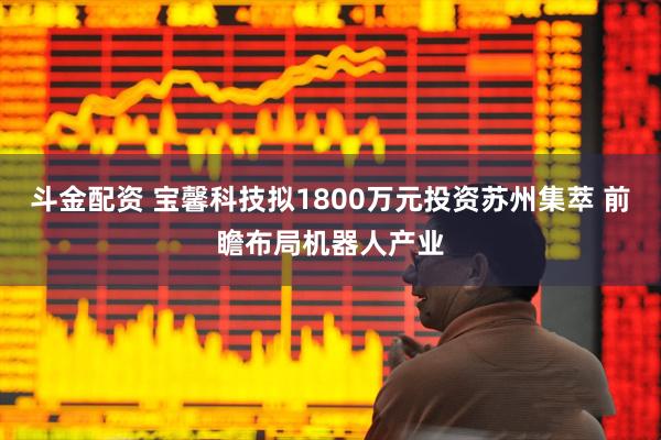 斗金配资 宝馨科技拟1800万元投资苏州集萃 前瞻布局机器人产业
