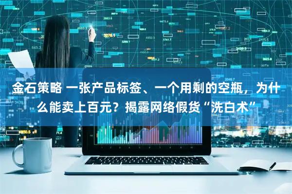 金石策略 一张产品标签、一个用剩的空瓶，为什么能卖上百元？揭露网络假货“洗白术”