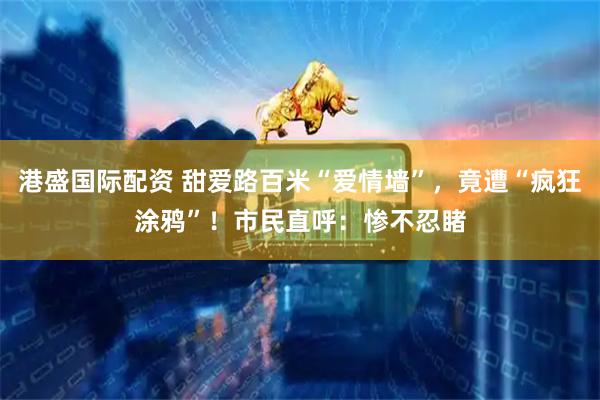 港盛国际配资 甜爱路百米“爱情墙”，竟遭“疯狂涂鸦”！市民直呼：惨不忍睹