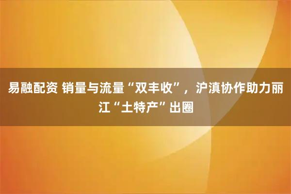易融配资 销量与流量“双丰收”，沪滇协作助力丽江“土特产”出圈