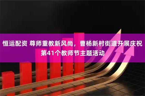 恒运配资 尊师重教新风尚，曹杨新村街道开展庆祝第41个教师节主题活动