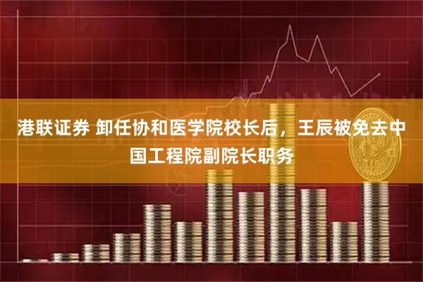 港联证券 卸任协和医学院校长后，王辰被免去中国工程院副院长职务