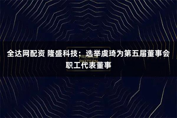 全达网配资 隆盛科技：选举虞琦为第五届董事会职工代表董事