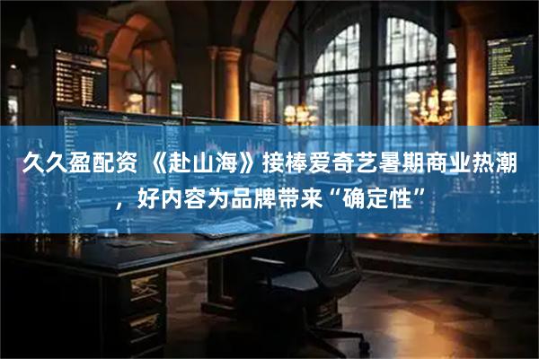久久盈配资 《赴山海》接棒爱奇艺暑期商业热潮，好内容为品牌带来“确定性”