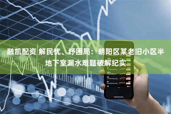 融凯配资 解民忧、纾困局：朝阳区某老旧小区半地下室漏水难题破解纪实