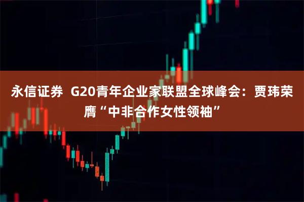 永信证券  G20青年企业家联盟全球峰会：贾玮荣膺“中非合作女性领袖”
