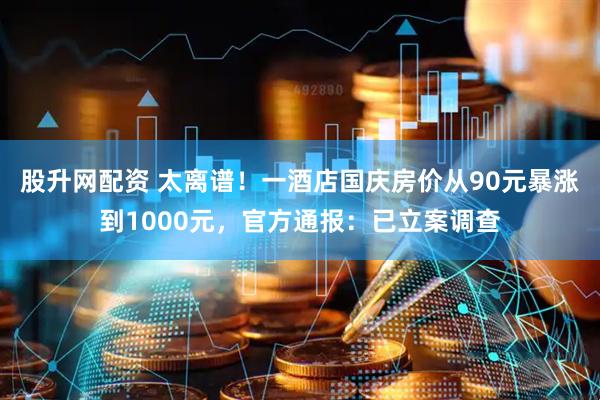股升网配资 太离谱！一酒店国庆房价从90元暴涨到1000元，官方通报：已立案调查