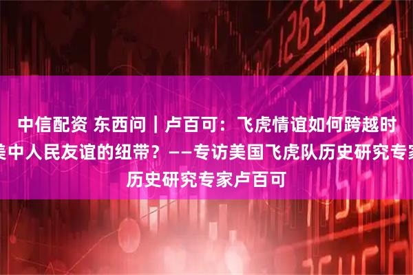 中信配资 东西问｜卢百可：飞虎情谊如何跨越时代成为美中人民友谊的纽带？——专访美国飞虎队历史研究专家卢百可