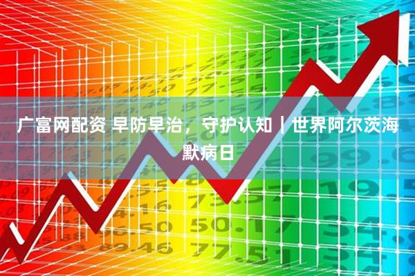 广富网配资 早防早治，守护认知｜世界阿尔茨海默病日