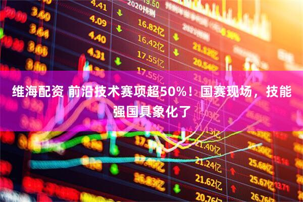 维海配资 前沿技术赛项超50%！国赛现场，技能强国具象化了
