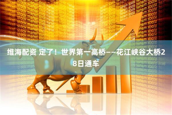 维海配资 定了！世界第一高桥——花江峡谷大桥28日通车
