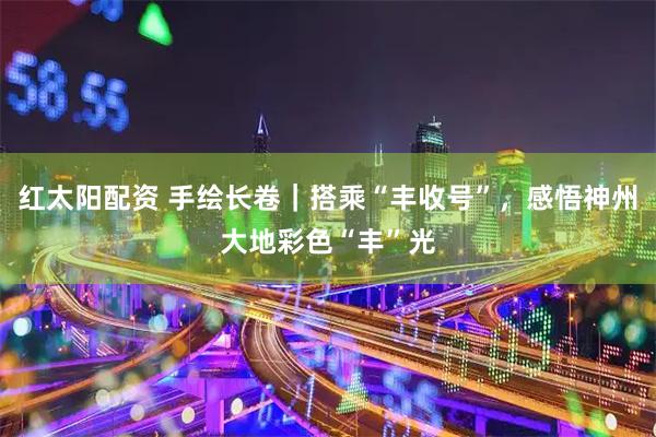 红太阳配资 手绘长卷｜搭乘“丰收号”，感悟神州大地彩色“丰”光
