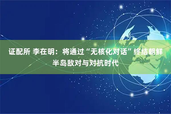 证配所 李在明：将通过“无核化对话”终结朝鲜半岛敌对与对抗时代