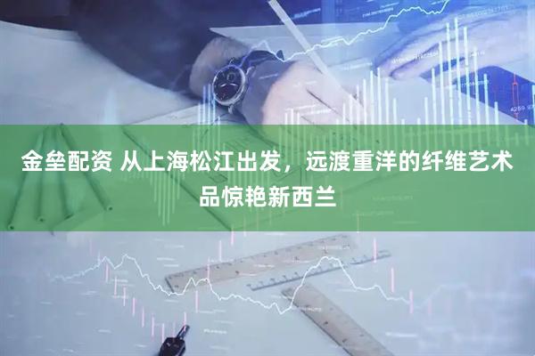 金垒配资 从上海松江出发，远渡重洋的纤维艺术品惊艳新西兰
