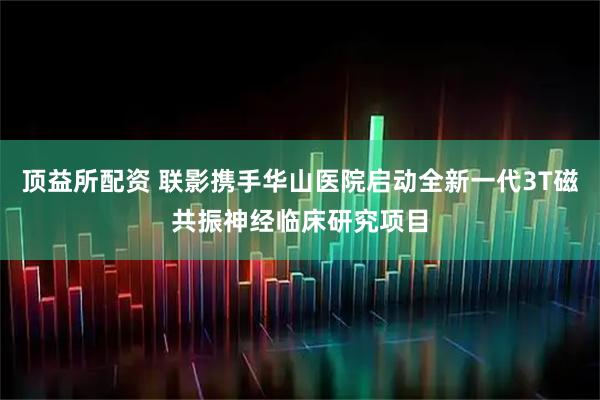 顶益所配资 联影携手华山医院启动全新一代3T磁共振神经临床研究项目