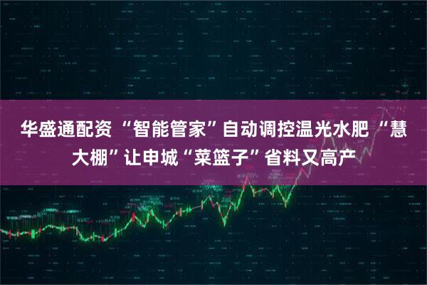 华盛通配资 “智能管家”自动调控温光水肥 “慧大棚”让申城“菜篮子”省料又高产