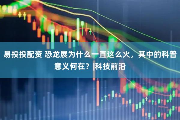 易投投配资 恐龙展为什么一直这么火，其中的科普意义何在？|科技前沿