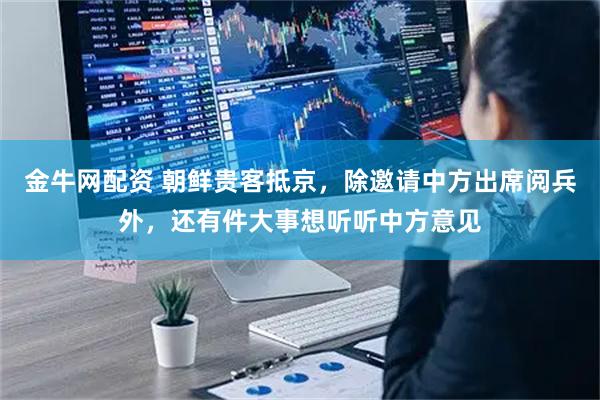 金牛网配资 朝鲜贵客抵京，除邀请中方出席阅兵外，还有件大事想听听中方意见