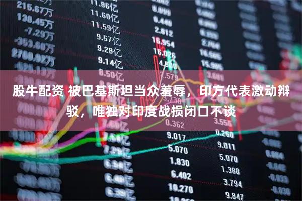 股牛配资 被巴基斯坦当众羞辱，印方代表激动辩驳，唯独对印度战损闭口不谈