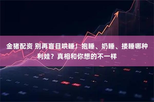 金猪配资 别再盲目哄睡！抱睡、奶睡、搂睡哪种利娃？真相和你想的不一样