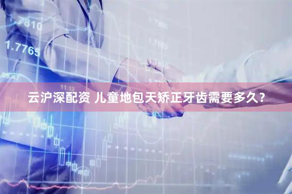 云沪深配资 儿童地包天矫正牙齿需要多久？