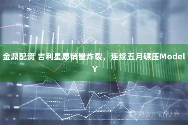 金鼎配资 吉利星愿销量炸裂，连续五月碾压Model Y